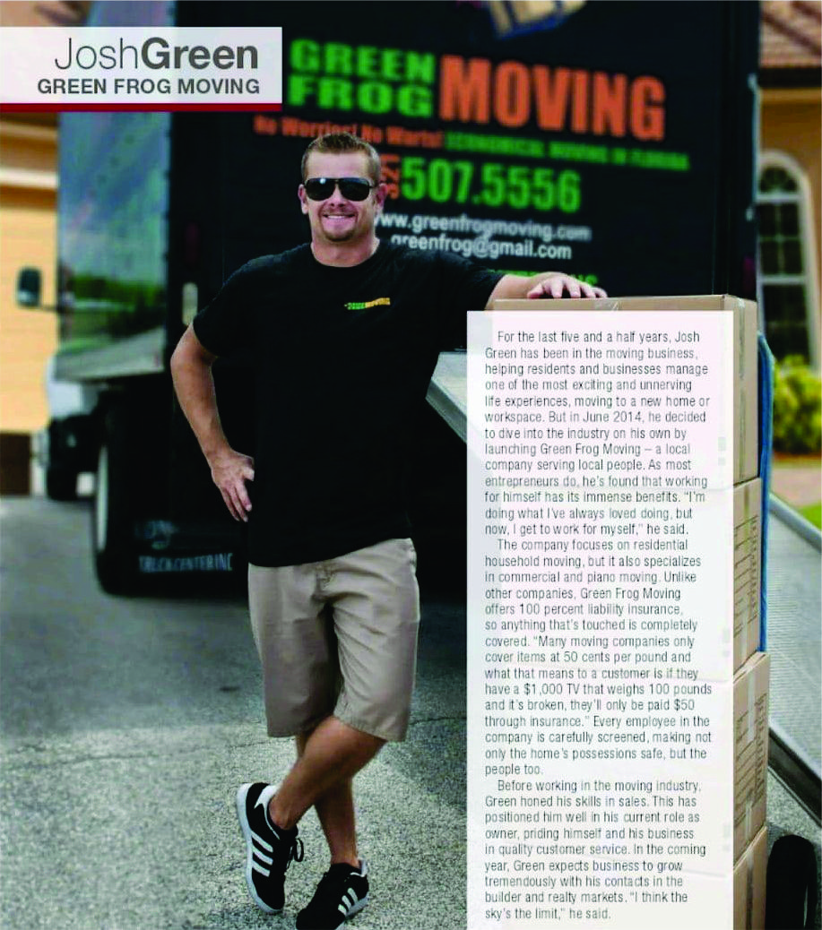 Josh Green of Green Frog Moving. For the last five and a half years, Josh has been in the moving business, helping residents and businesses manage one of the most exciting and unnerving life experiences, moving to a new home or workspace. But in June 2014, he decided to dive into the industry on his own by launching Green Frog Moving - a local company serving local people. As most entrepreneurs do, he's found that working for himself has its immense benefits. I'm doing what I've always loved doing, but now, I get to work for myself, he said. The company focuses on residential household moving, but it also specializes in commercial and piano moving. Unlike other companies, Green Frog Moving offers 100 percent liability insurance, so anything that's touched is completely covered. Many moving companies only cover items at 50 cents per pound and what that means to a customer is if they have a $1,000 TV that weighs 100 prounds and it's broken, they'll only be paid $50 through insurance. Every employee in the company is carefully screened, making not only the home's possessions safe, but the people too. Before working in the moving industry, Green honed his skills in sales. This has positioned him well in his current role as owner, priding himself and his business in quality customer service.